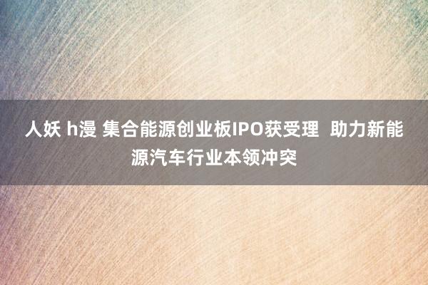 人妖 h漫 集合能源创业板IPO获受理  助力新能源汽车行业本领冲突