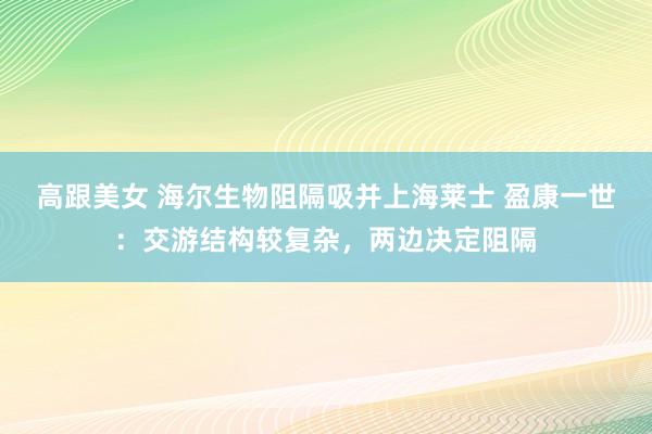 高跟美女 海尔生物阻隔吸并上海莱士 盈康一世：交游结构较复杂，两边决定阻隔