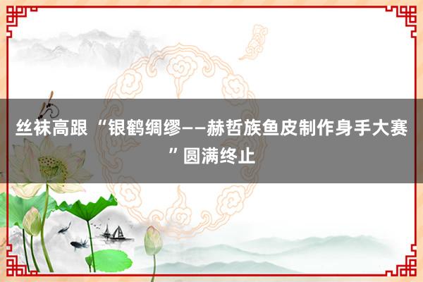 丝袜高跟 “银鹤绸缪——赫哲族鱼皮制作身手大赛”圆满终止