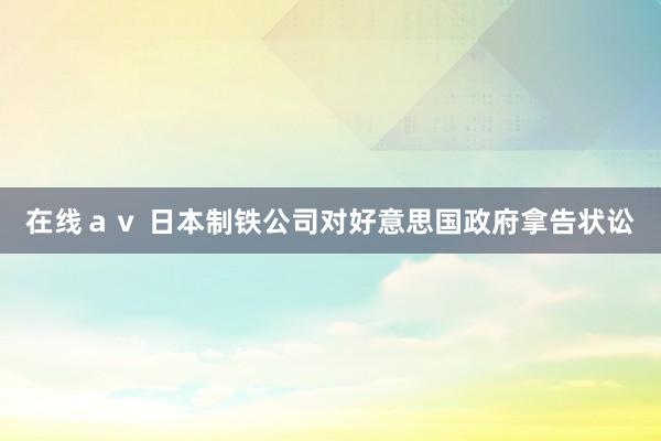 在线ａｖ 日本制铁公司对好意思国政府拿告状讼