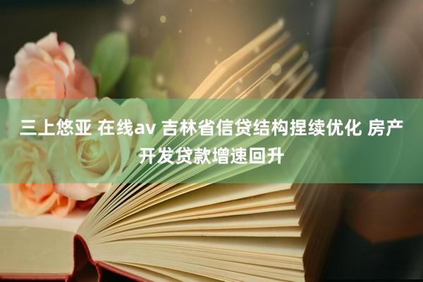 三上悠亚 在线av 吉林省信贷结构捏续优化 房产开发贷款增速回升