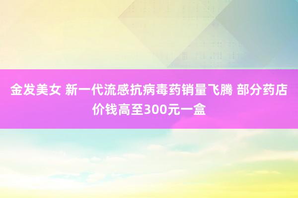 金发美女 新一代流感抗病毒药销量飞腾 部分药店价钱高至300元一盒