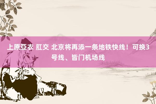 上原亞衣 肛交 北京将再添一条地铁快线！可换3号线、皆门机场线