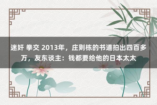 迷奸 拳交 2013年，庄则栋的书道拍出四百多万，友东谈主：钱都要给他的日本太太