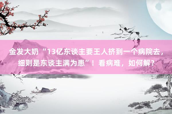 金发大奶 “13亿东谈主要王人挤到一个病院去，细则是东谈主满为患”！看病难，如何解？