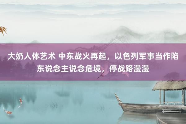 大奶人体艺术 中东战火再起，以色列军事当作陷东说念主说念危境，停战路漫漫