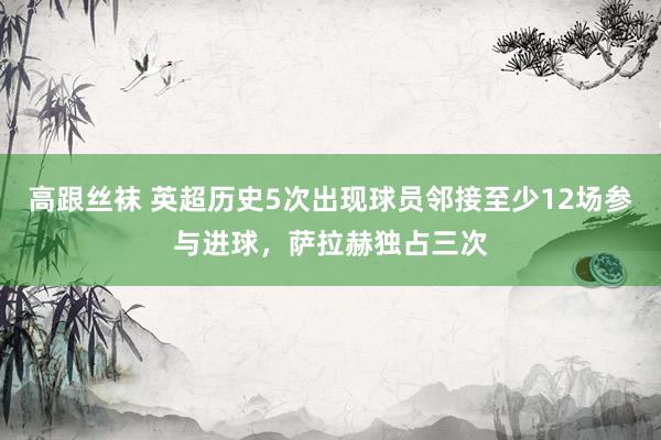 高跟丝袜 英超历史5次出现球员邻接至少12场参与进球，萨拉赫独占三次