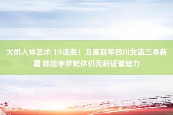 大奶人体艺术 19连胜！卫冕冠军四川女篮三杀新疆 韩旭李梦轮休仍无解证管辖力