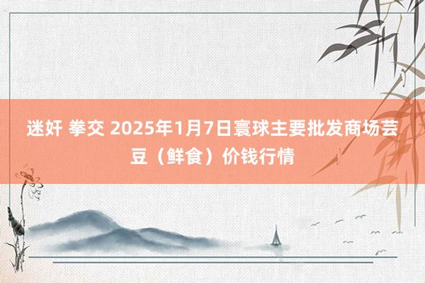迷奸 拳交 2025年1月7日寰球主要批发商场芸豆(鲜食)价钱行情