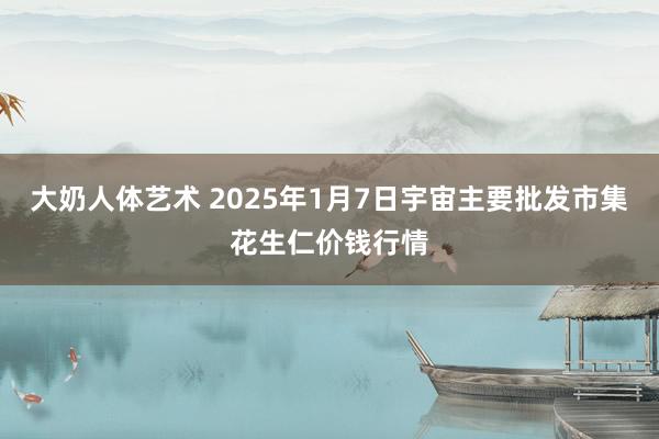 大奶人体艺术 2025年1月7日宇宙主要批发市集花生仁价钱行情