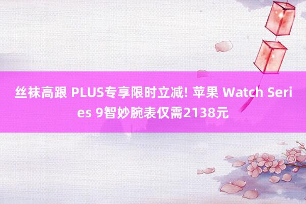 丝袜高跟 PLUS专享限时立减! 苹果 Watch Series 9智妙腕表仅需2138元