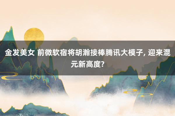 金发美女 前微软宿将胡瀚接棒腾讯大模子， 迎来混元新高度?