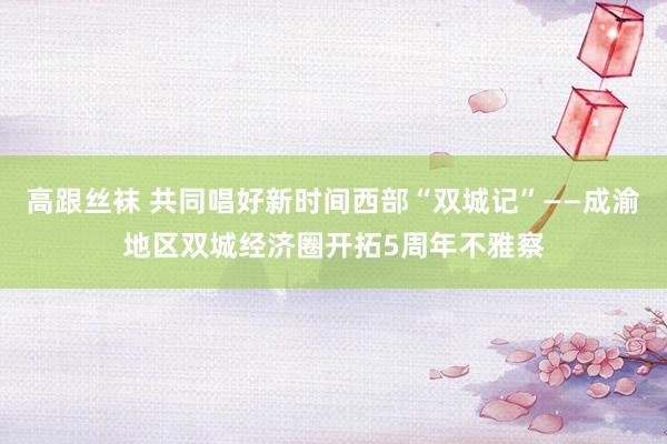 高跟丝袜 共同唱好新时间西部“双城记”——成渝地区双城经济圈开拓5周年不雅察
