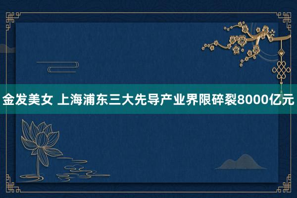 金发美女 上海浦东三大先导产业界限碎裂8000亿元