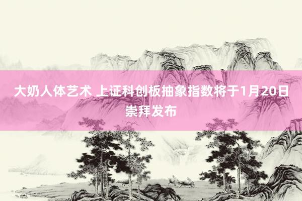 大奶人体艺术 上证科创板抽象指数将于1月20日崇拜发布
