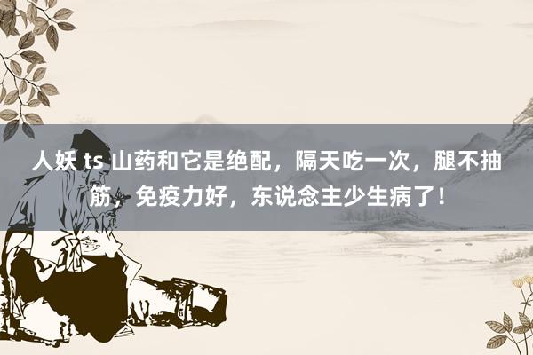 人妖 ts 山药和它是绝配，隔天吃一次，腿不抽筋，免疫力好，东说念主少生病了！