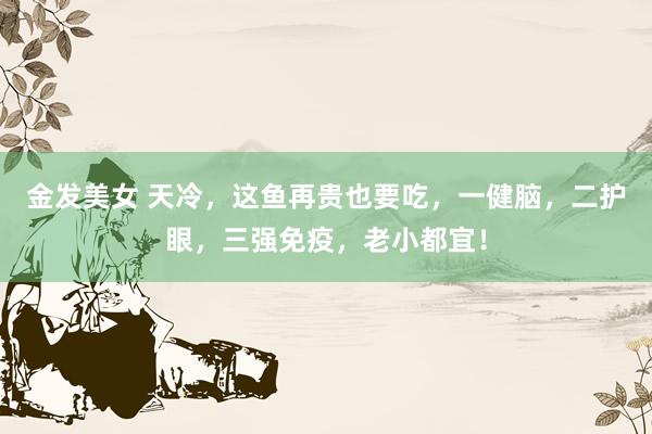 金发美女 天冷，这鱼再贵也要吃，一健脑，二护眼，三强免疫，老小都宜！