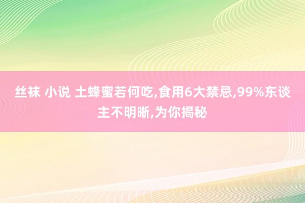 丝袜 小说 土蜂蜜若何吃，食用6大禁忌，99%东谈主不明晰，为你揭秘
