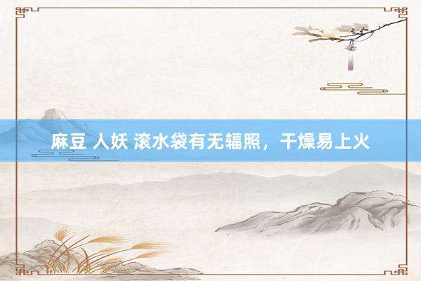 麻豆 人妖 滚水袋有无辐照，干燥易上火