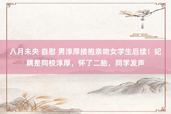 八月未央 自慰 男淳厚搂抱亲吻女学生后续！妃耦是同校淳厚，怀了二胎，同学发声