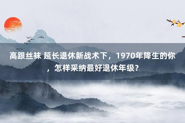 高跟丝袜 延长退休新战术下，1970年降生的你，怎样采纳最好退休年级？