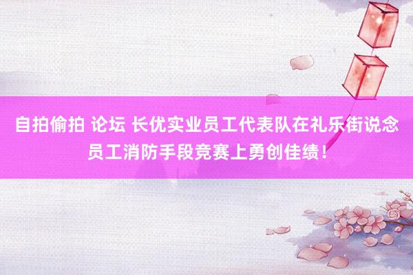 自拍偷拍 论坛 长优实业员工代表队在礼乐街说念员工消防手段竞赛上勇创佳绩！