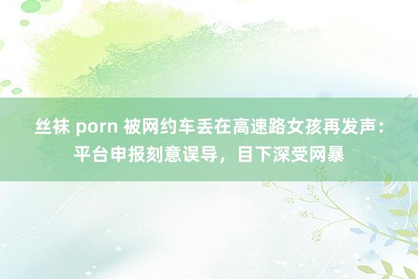 丝袜 porn 被网约车丢在高速路女孩再发声：平台申报刻意误导，目下深受网暴
