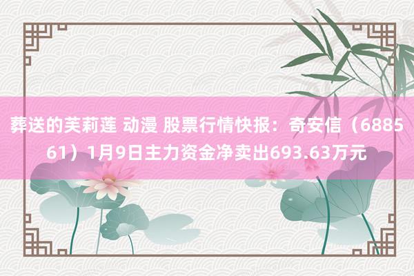 葬送的芙莉莲 动漫 股票行情快报：奇安信（688561）1月9日主力资金净卖出693.63万元
