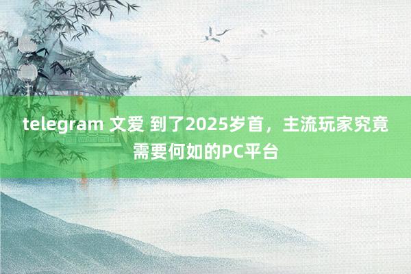 telegram 文爱 到了2025岁首，主流玩家究竟需要何如的PC平台