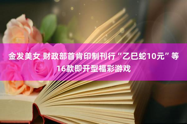 金发美女 财政部首肯印制刊行“乙巳蛇10元”等16款即开型福彩游戏