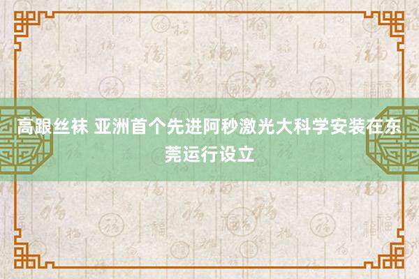 高跟丝袜 亚洲首个先进阿秒激光大科学安装在东莞运行设立