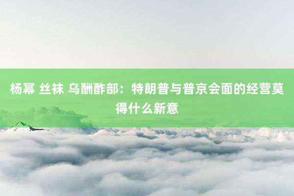 杨幂 丝袜 乌酬酢部：特朗普与普京会面的经营莫得什么新意