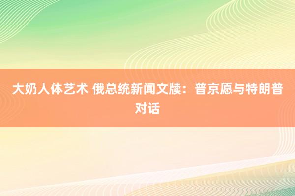 大奶人体艺术 俄总统新闻文牍：普京愿与特朗普对话