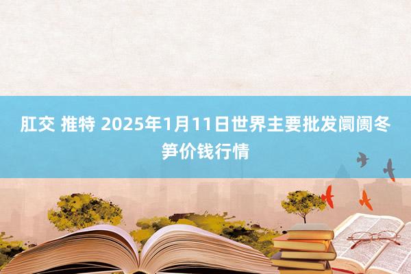 肛交 推特 2025年1月11日世界主要批发阛阓冬笋价钱行情