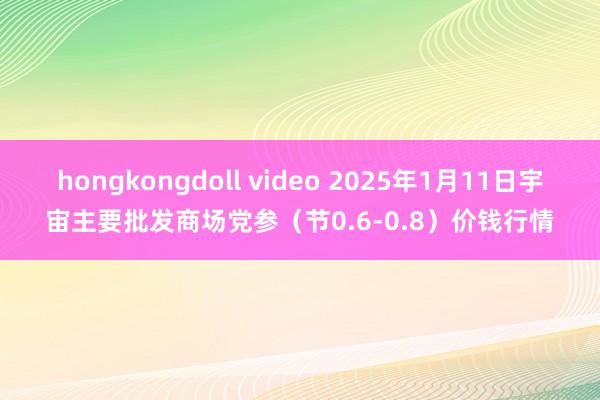 hongkongdoll video 2025年1月11日宇宙主要批发商场党参（节0.6-0.8）价钱行情