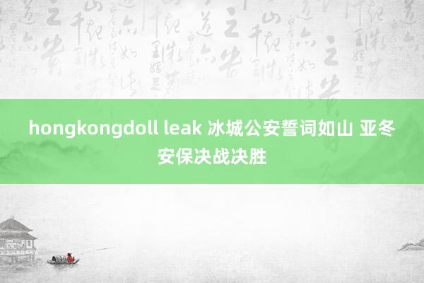 hongkongdoll leak 冰城公安誓词如山 亚冬安保决战决胜