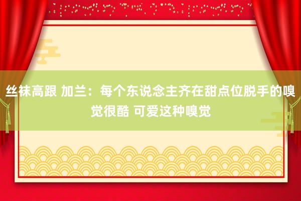 丝袜高跟 加兰：每个东说念主齐在甜点位脱手的嗅觉很酷 可爱这种嗅觉