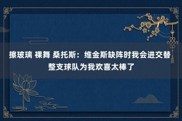 擦玻璃 裸舞 桑托斯：维金斯缺阵时我会进交替 整支球队为我欢喜太棒了