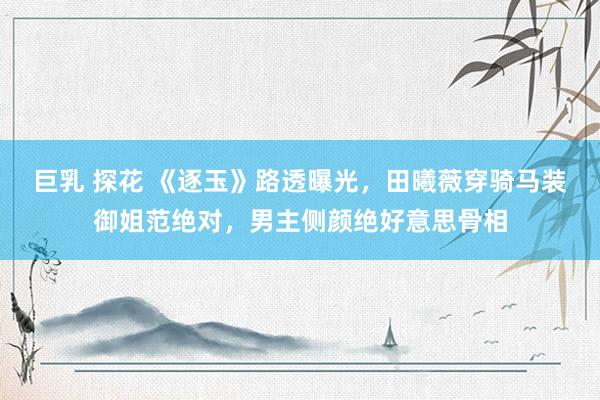 巨乳 探花 《逐玉》路透曝光，田曦薇穿骑马装御姐范绝对，男主侧颜绝好意思骨相