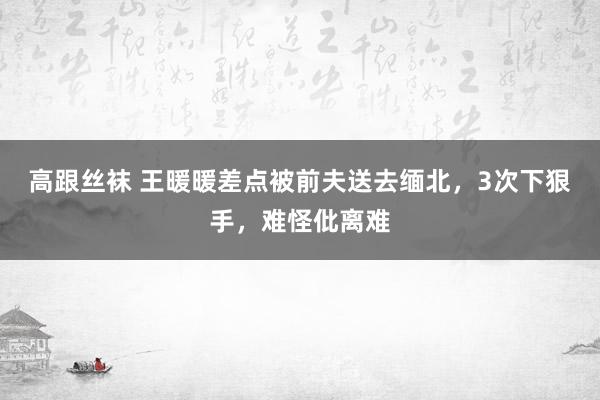 高跟丝袜 王暖暖差点被前夫送去缅北，3次下狠手，难怪仳离难
