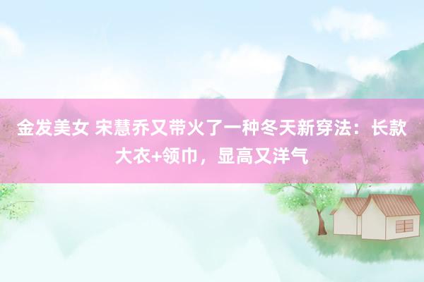 金发美女 宋慧乔又带火了一种冬天新穿法：长款大衣+领巾，显高又洋气
