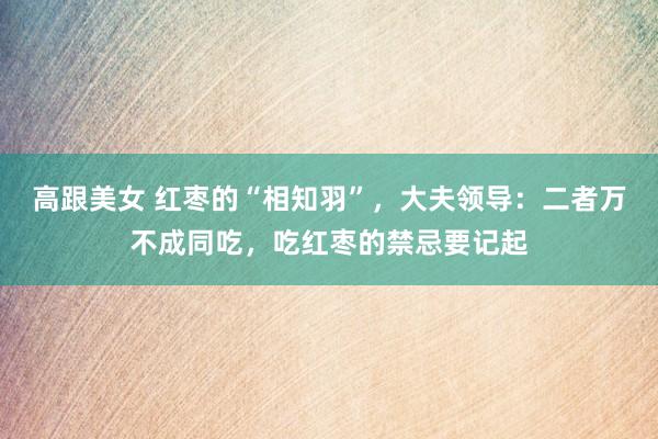 高跟美女 红枣的“相知羽”，大夫领导：二者万不成同吃，吃红枣的禁忌要记起