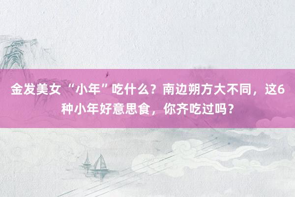 金发美女 “小年”吃什么？南边朔方大不同，这6种小年好意思食，你齐吃过吗？