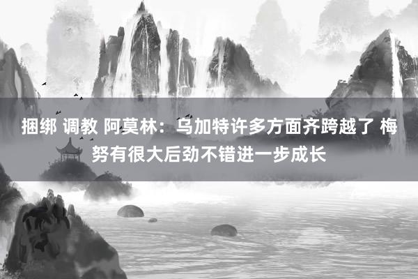 捆绑 调教 阿莫林：乌加特许多方面齐跨越了 梅努有很大后劲不错进一步成长