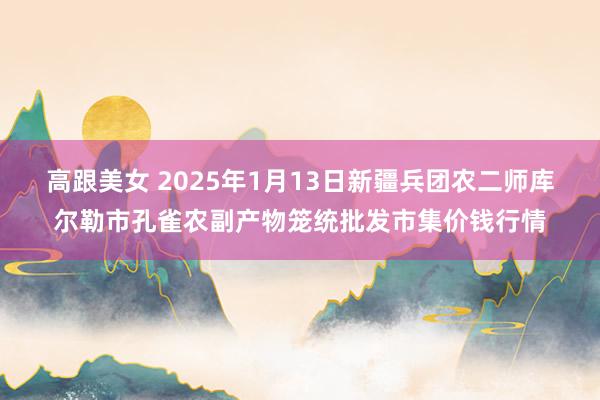 高跟美女 2025年1月13日新疆兵团农二师库尔勒市孔雀农副产物笼统批发市集价钱行情