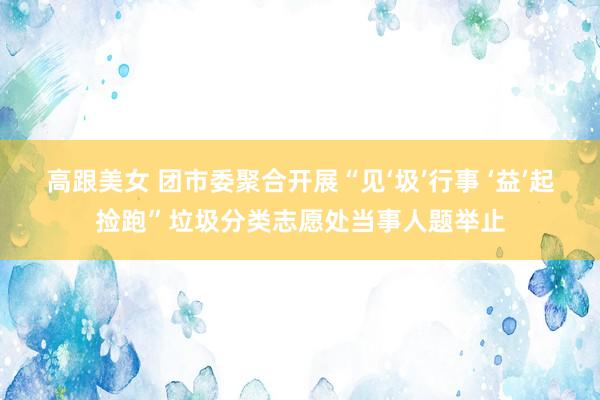 高跟美女 团市委聚合开展“见‘圾’行事 ‘益’起捡跑”垃圾分类志愿处当事人题举止