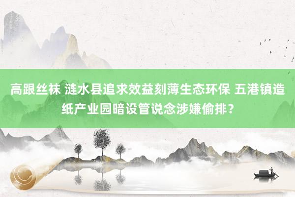 高跟丝袜 涟水县追求效益刻薄生态环保 五港镇造纸产业园暗设管说念涉嫌偷排？