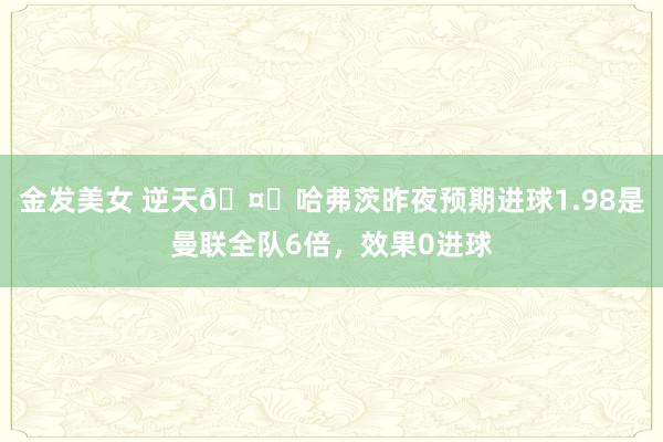 金发美女 逆天🤐哈弗茨昨夜预期进球1.98是曼联全队6倍，效果0进球