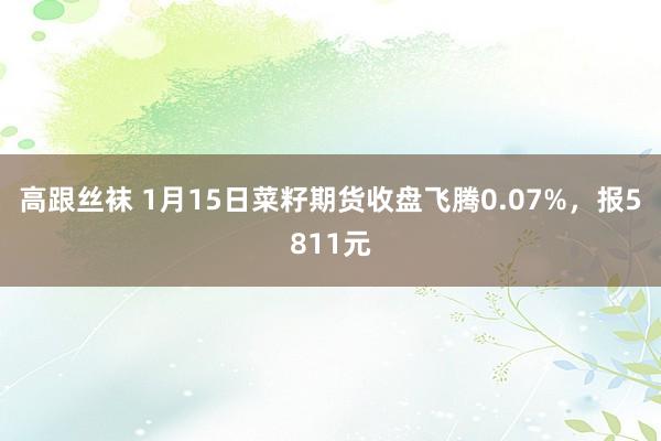 高跟丝袜 1月15日菜籽期货收盘飞腾0.07%，报5811元