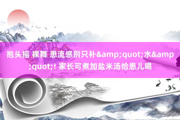 抱头摇 裸舞 患流感别只补&quot;水&quot;! 家长可煮加盐米汤给患儿喝